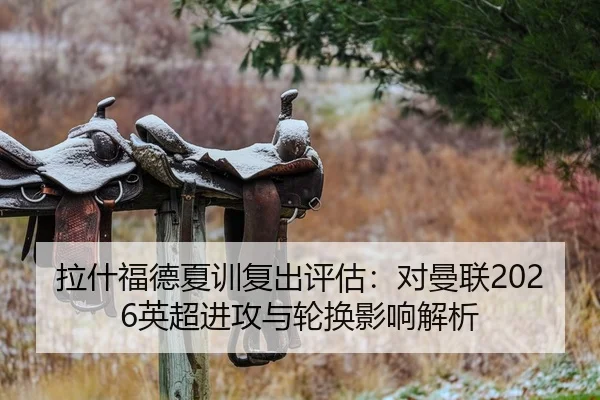 拉什福德夏训复出评估：对曼联2026英超进攻与轮换影响解析