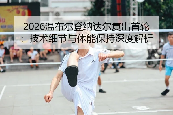 2026温布尔登纳达尔复出首轮：技术细节与体能保持深度解析